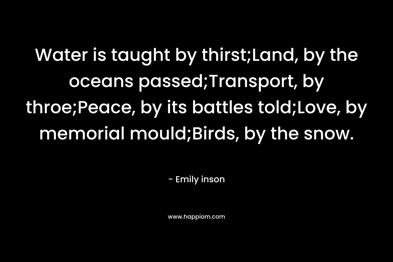 Water is taught by thirst;Land, by the oceans passed;Transport, by throe;Peace, by its battles told;Love, by memorial mould;Birds, by the snow.