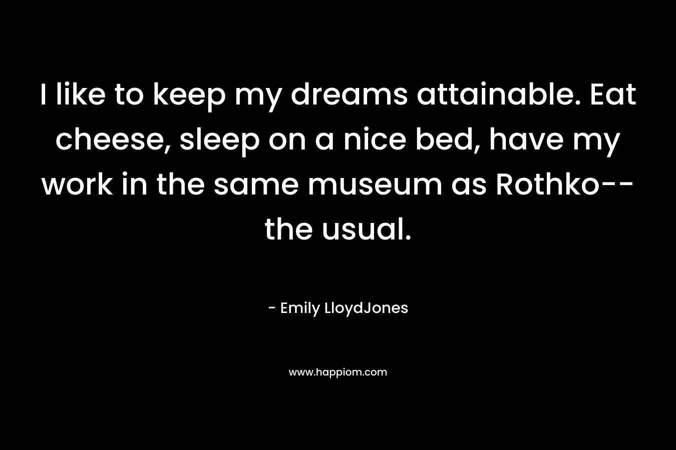 I like to keep my dreams attainable. Eat cheese, sleep on a nice bed, have my work in the same museum as Rothko–the usual. – Emily LloydJones