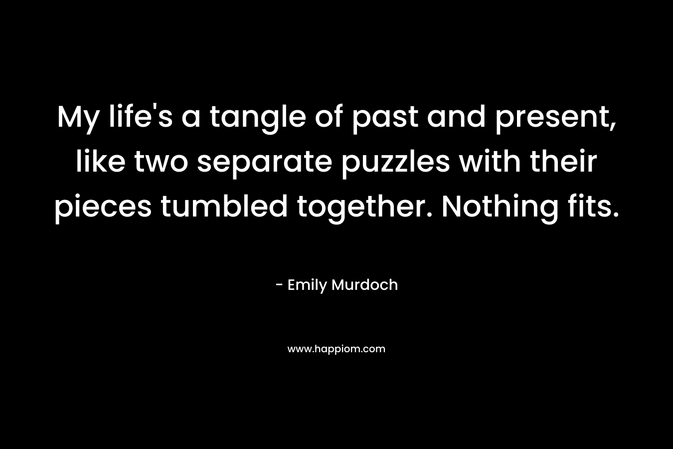 My life’s a tangle of past and present, like two separate puzzles with their pieces tumbled together. Nothing fits. – Emily Murdoch