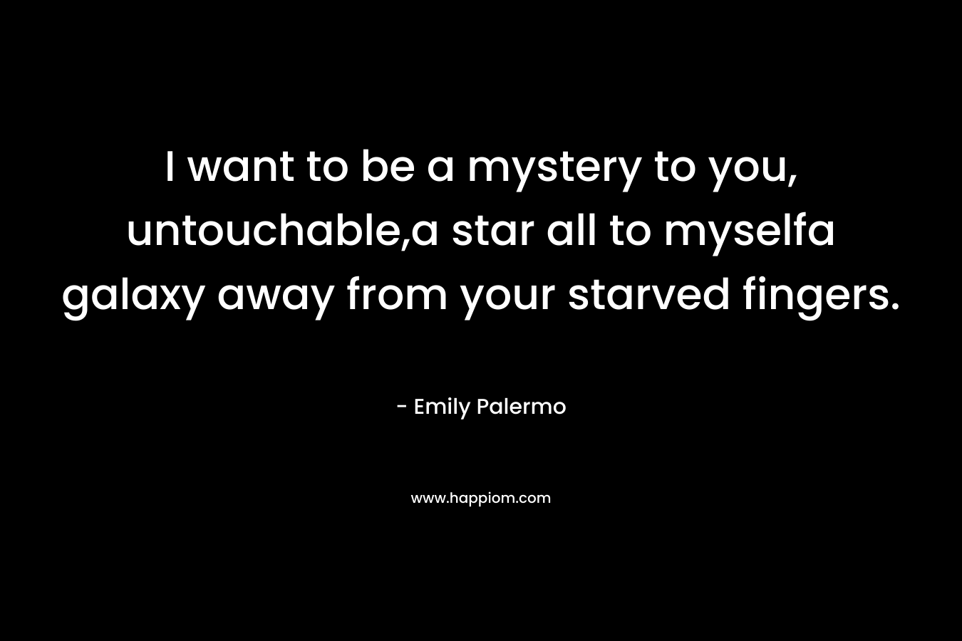 I want to be a mystery to you, untouchable,a star all to myselfa galaxy away from your starved fingers. – Emily Palermo