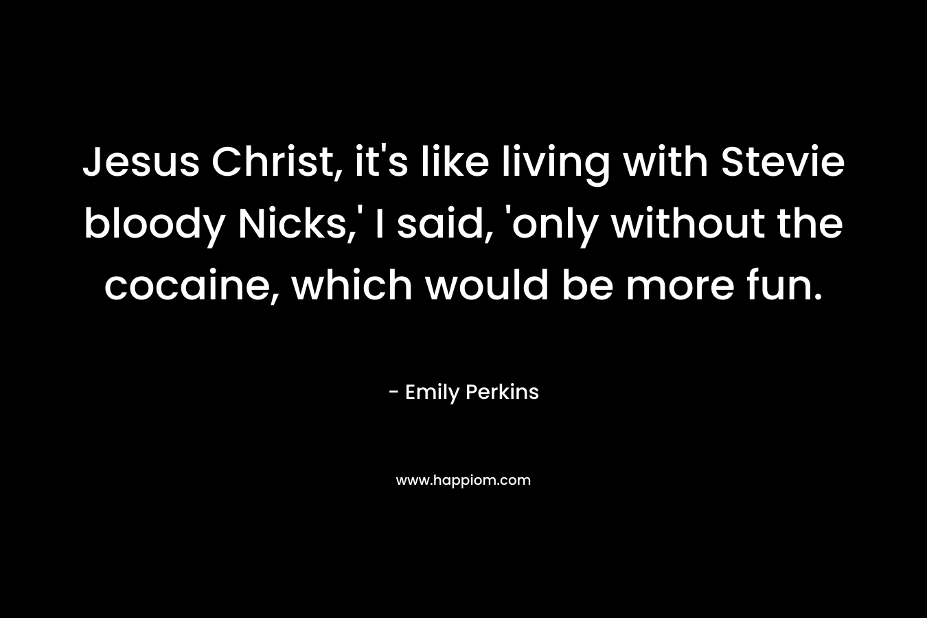 Jesus Christ, it's like living with Stevie bloody Nicks,' I said, 'only without the cocaine, which would be more fun.