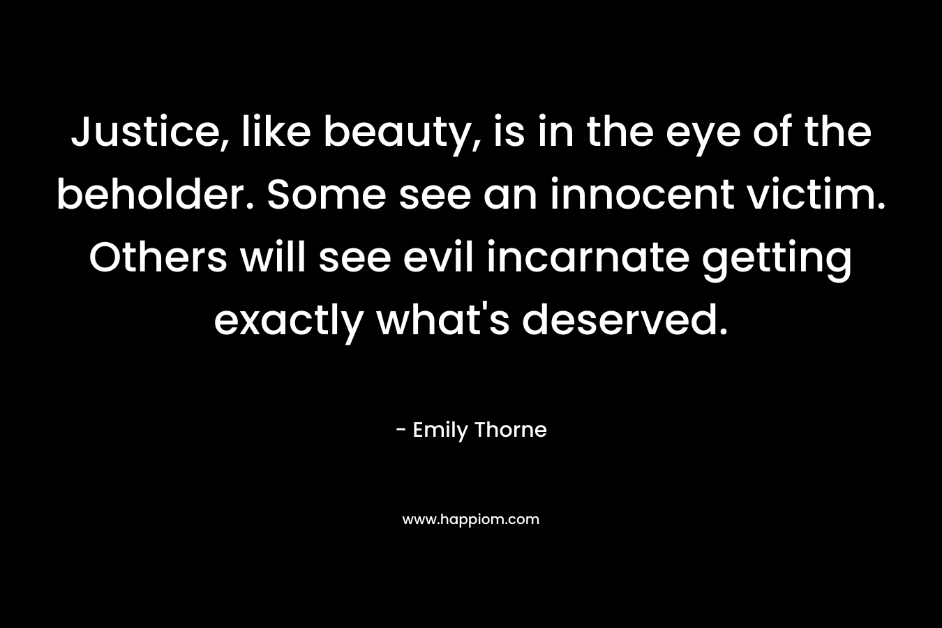 Justice, like beauty, is in the eye of the beholder. Some see an innocent victim. Others will see evil incarnate getting exactly what’s deserved. – Emily Thorne