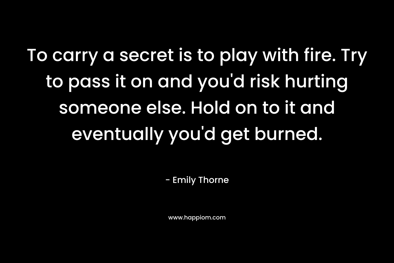 To carry a secret is to play with fire. Try to pass it on and you'd risk hurting someone else. Hold on to it and eventually you'd get burned.