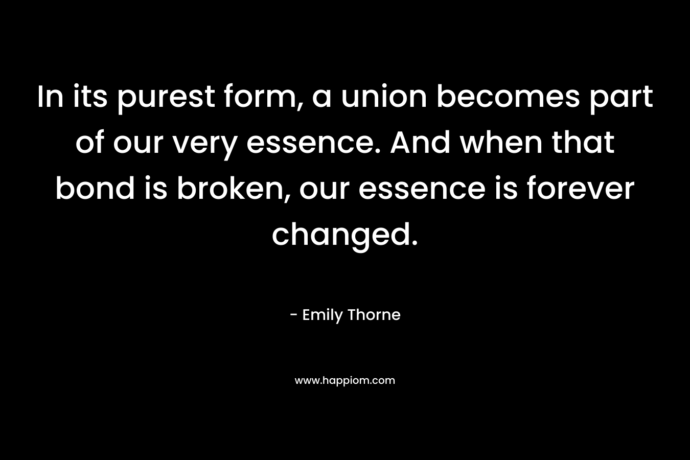 In its purest form, a union becomes part of our very essence. And when that bond is broken, our essence is forever changed. – Emily Thorne