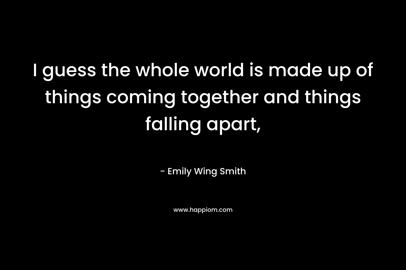 I guess the whole world is made up of things coming together and things falling apart,