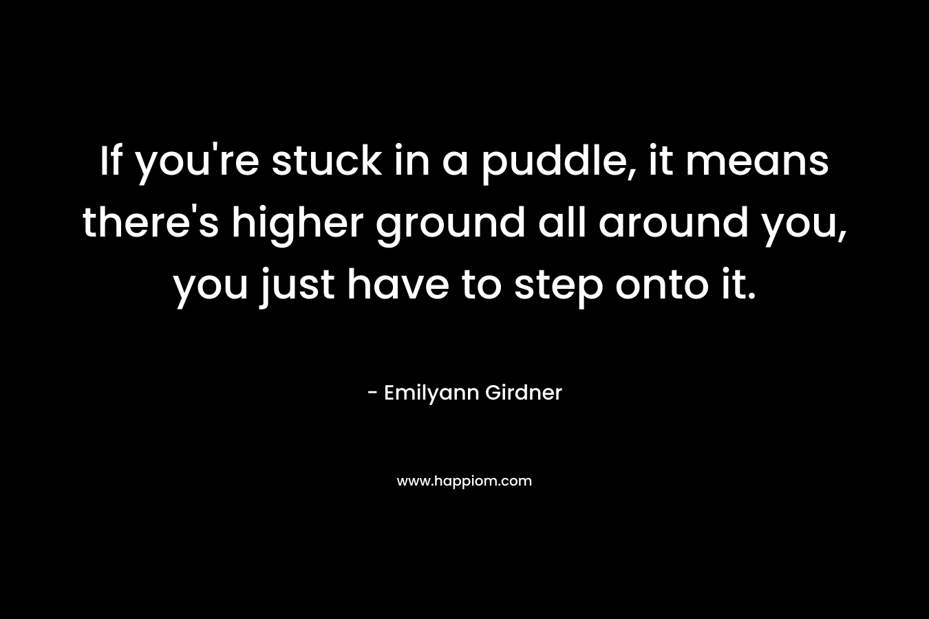If you’re stuck in a puddle, it means there’s higher ground all around you, you just have to step onto it. – Emilyann Girdner