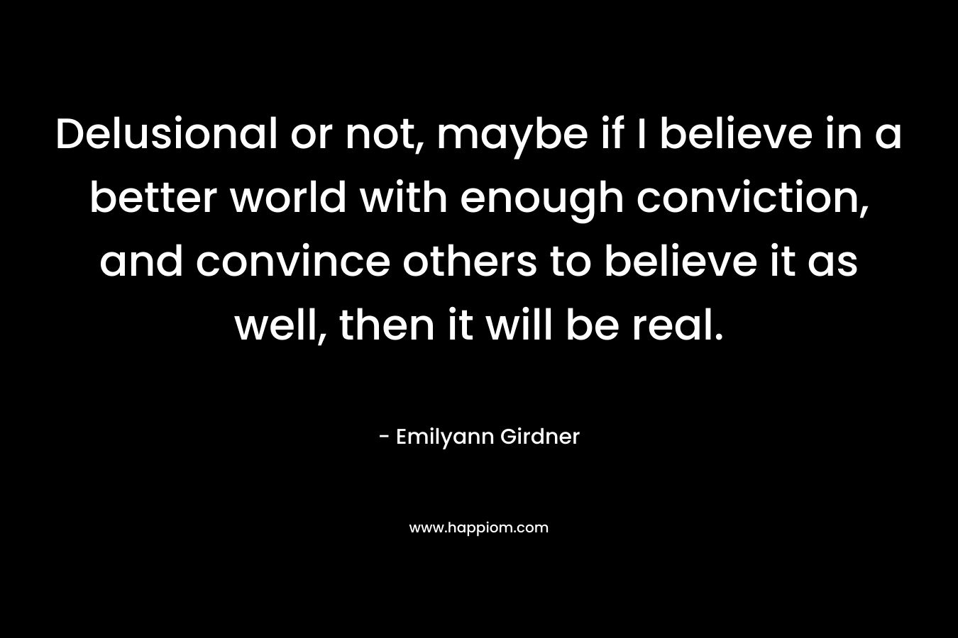 Delusional or not, maybe if I believe in a better world with enough conviction, and convince others to believe it as well, then it will be real.