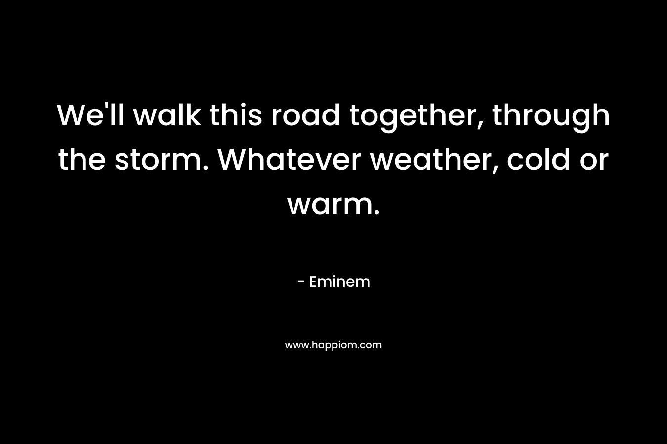 We’ll walk this road together, through the storm. Whatever weather, cold or warm. – Eminem