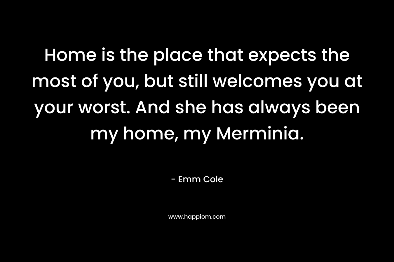 Home is the place that expects the most of you, but still welcomes you at your worst. And she has always been my home, my Merminia. – Emm Cole