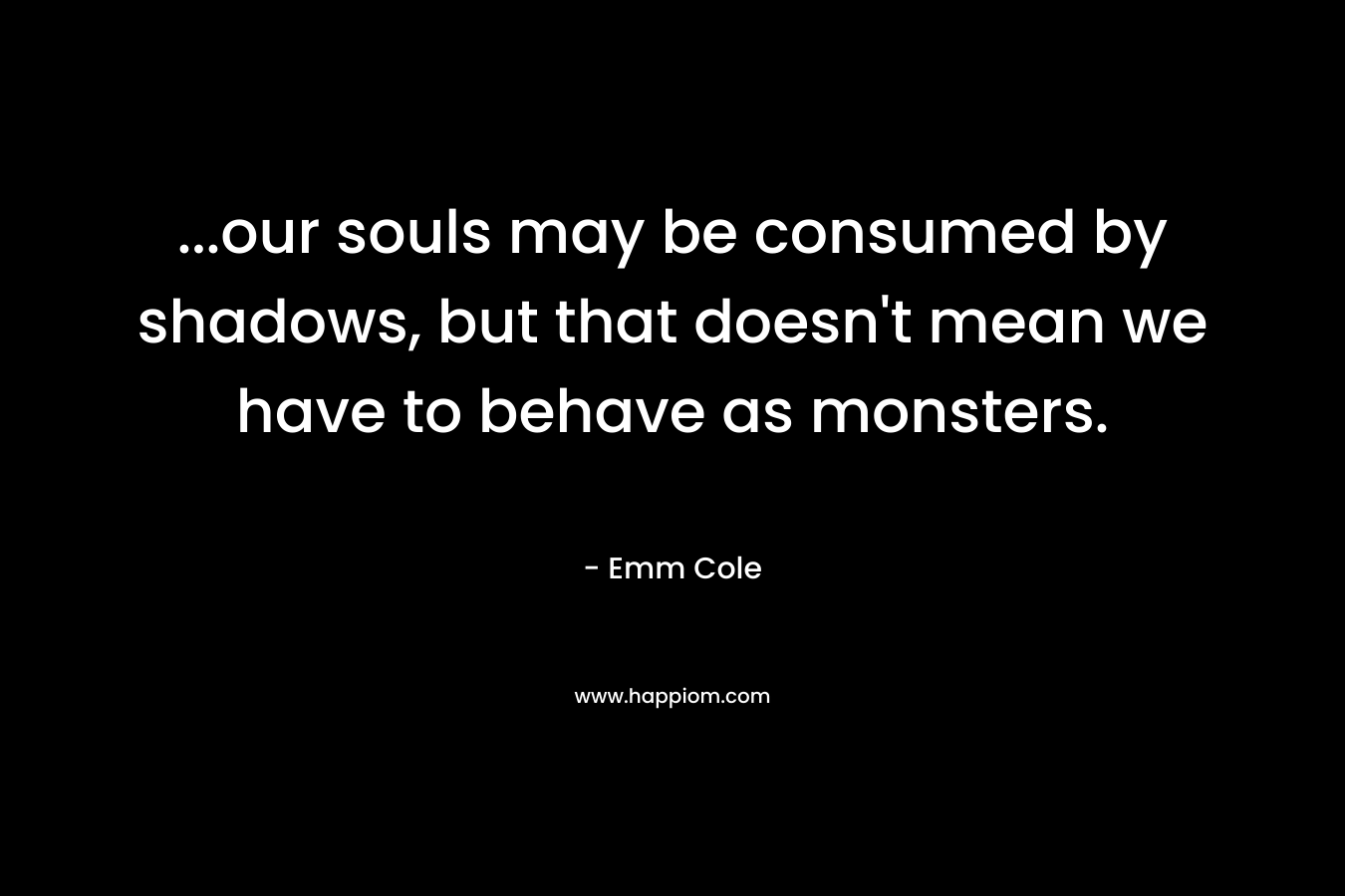 …our souls may be consumed by shadows, but that doesn’t mean we have to behave as monsters. – Emm Cole