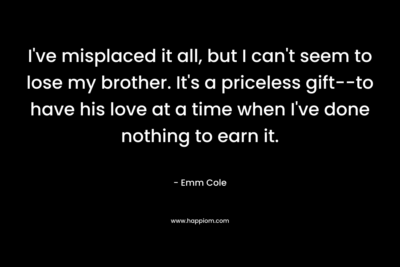 I’ve misplaced it all, but I can’t seem to lose my brother. It’s a priceless gift–to have his love at a time when I’ve done nothing to earn it. – Emm Cole