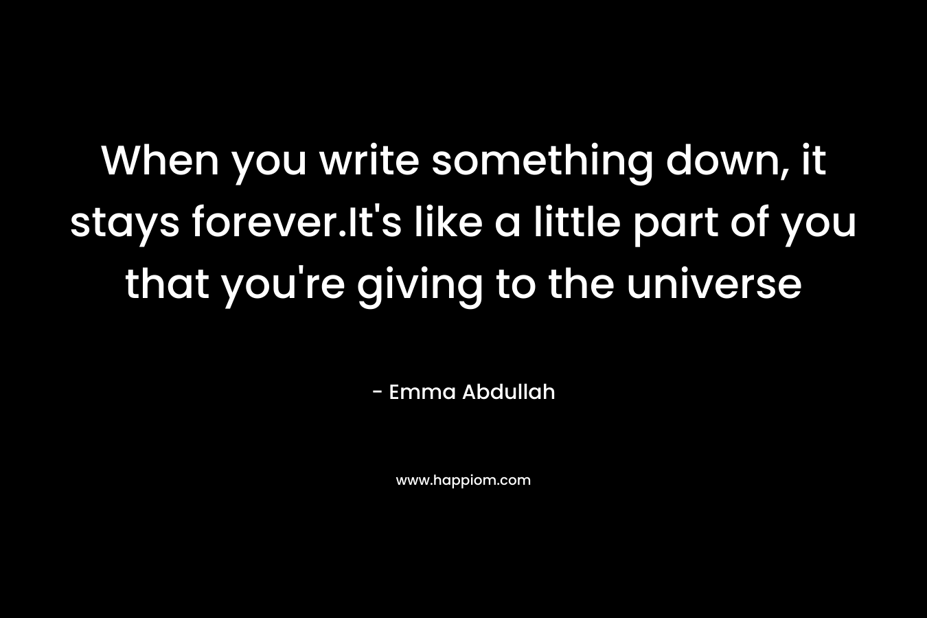When you write something down, it stays forever.It's like a little part of you that you're giving to the universe