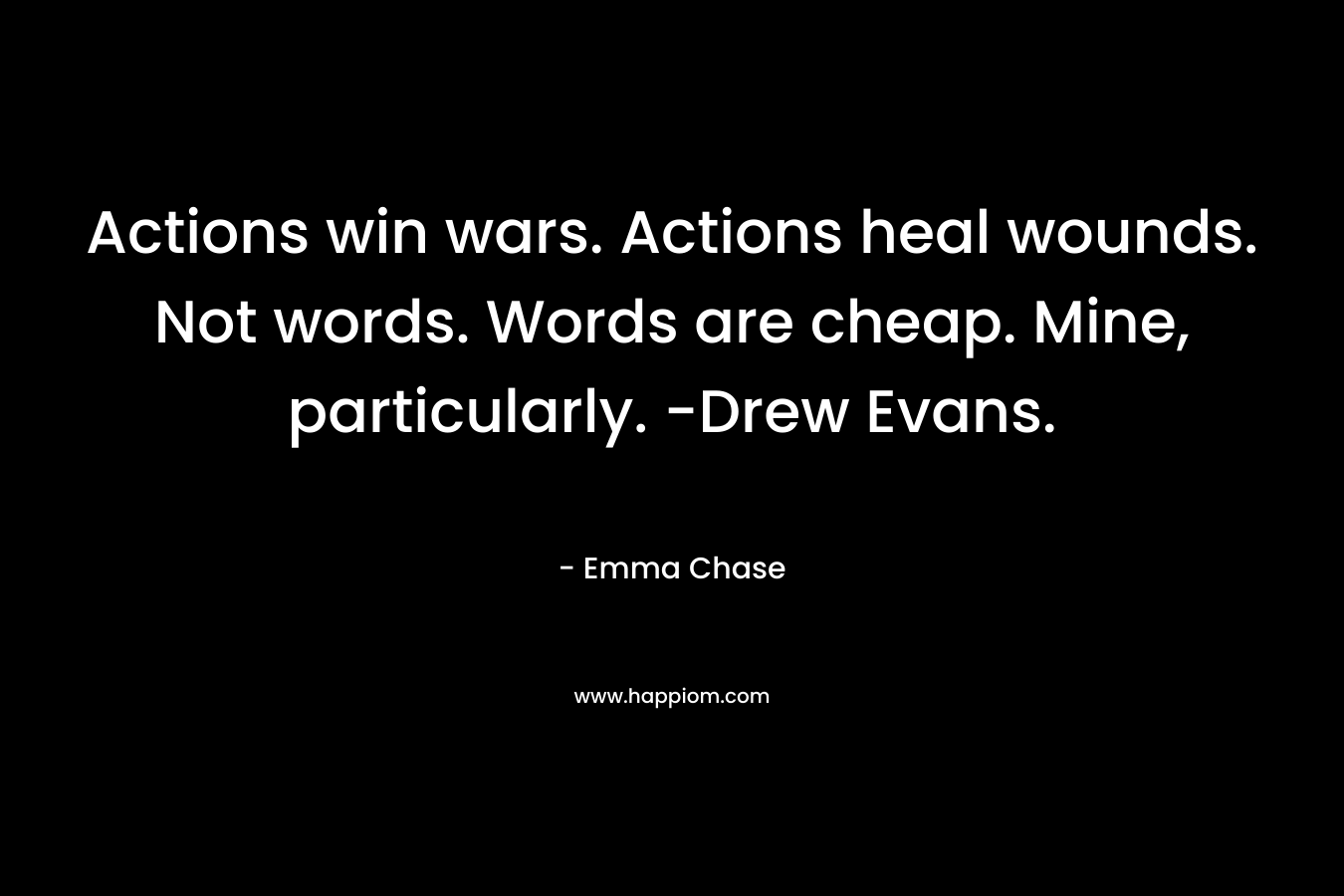 Actions win wars. Actions heal wounds. Not words. Words are cheap. Mine, particularly. -Drew Evans. – Emma Chase