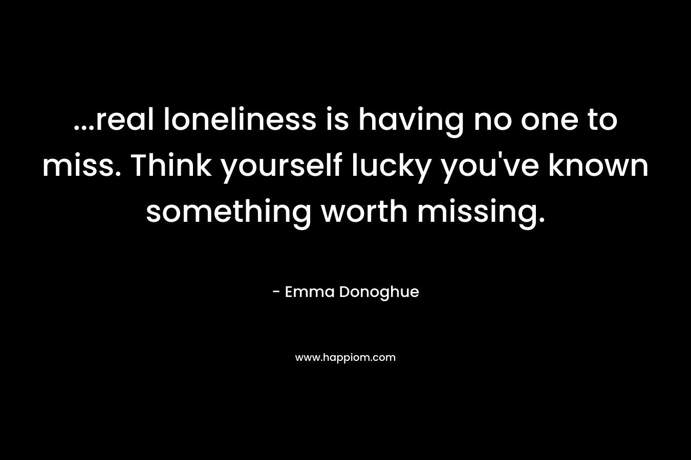 …real loneliness is having no one to miss. Think yourself lucky you’ve known something worth missing. – Emma Donoghue