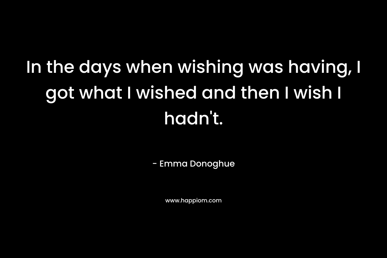 In the days when wishing was having, I got what I wished and then I wish I hadn’t. – Emma Donoghue