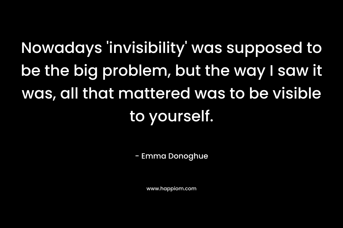 Nowadays ‘invisibility’ was supposed to be the big problem, but the way I saw it was, all that mattered was to be visible to yourself. – Emma Donoghue