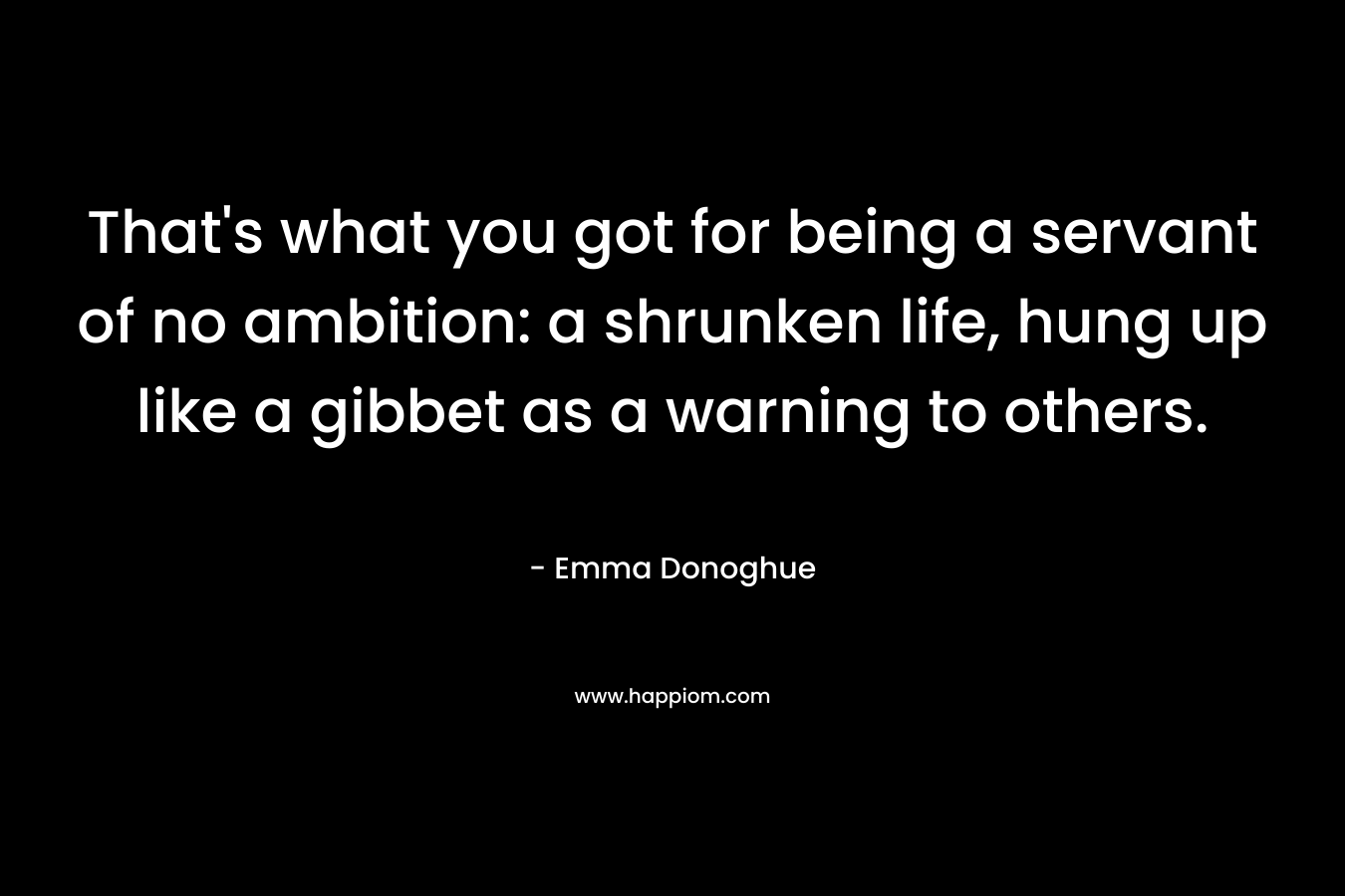 That’s what you got for being a servant of no ambition: a shrunken life, hung up like a gibbet as a warning to others. – Emma Donoghue