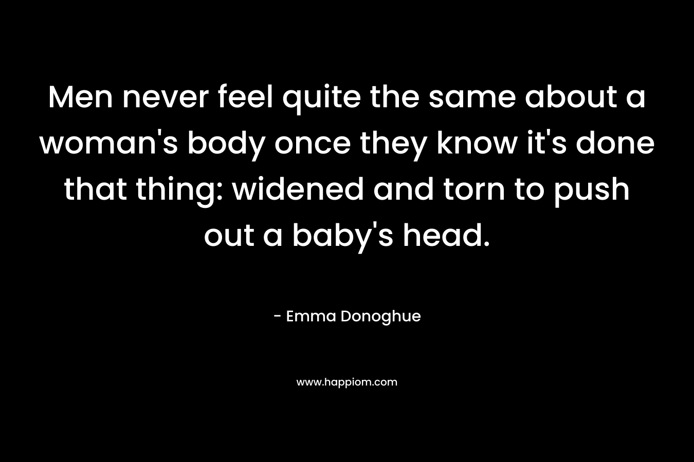 Men never feel quite the same about a woman’s body once they know it’s done that thing: widened and torn to push out a baby’s head. – Emma Donoghue