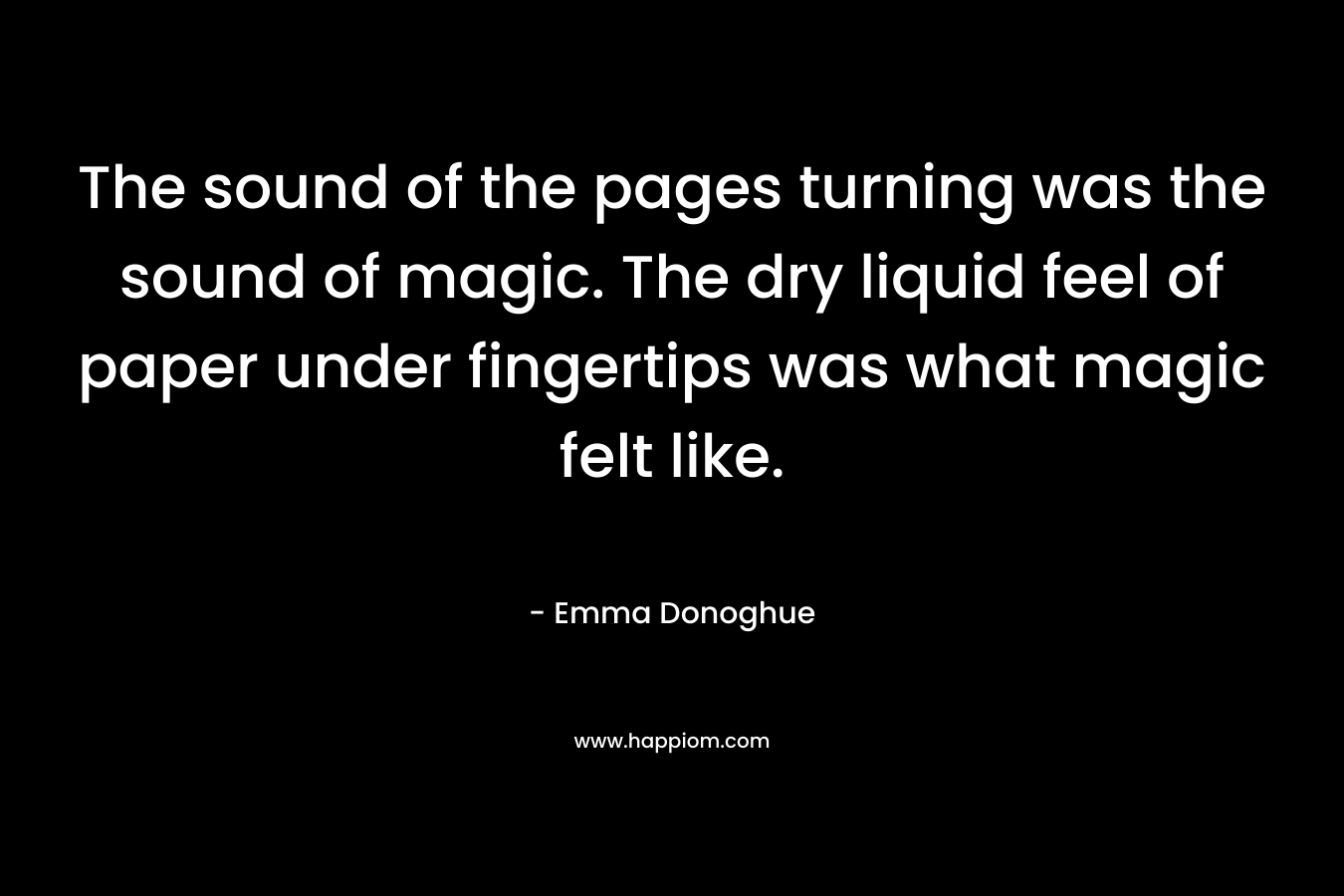 The sound of the pages turning was the sound of magic. The dry liquid feel of paper under fingertips was what magic felt like. – Emma Donoghue