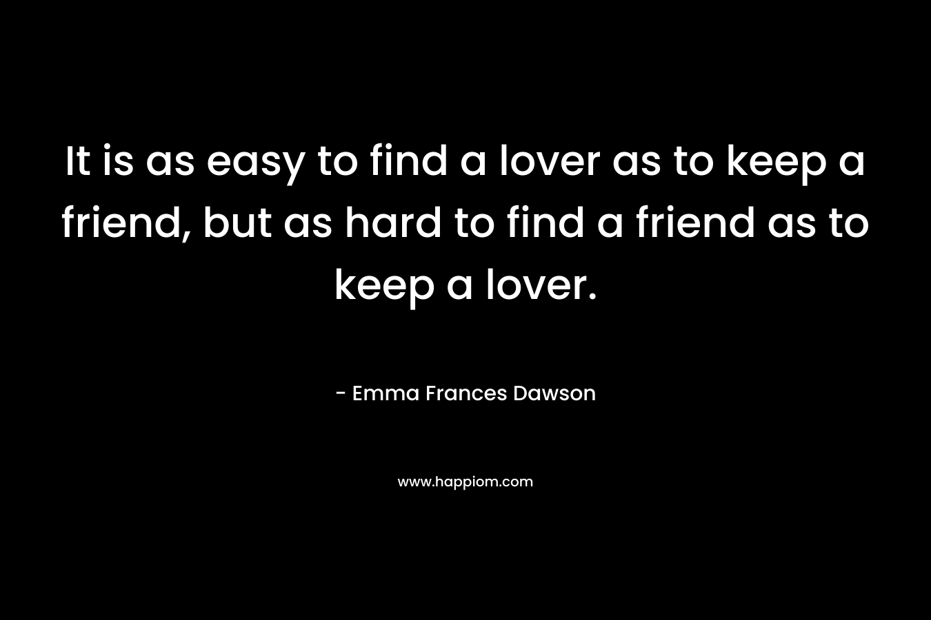 It is as easy to find a lover as to keep a friend, but as hard to find a friend as to keep a lover.