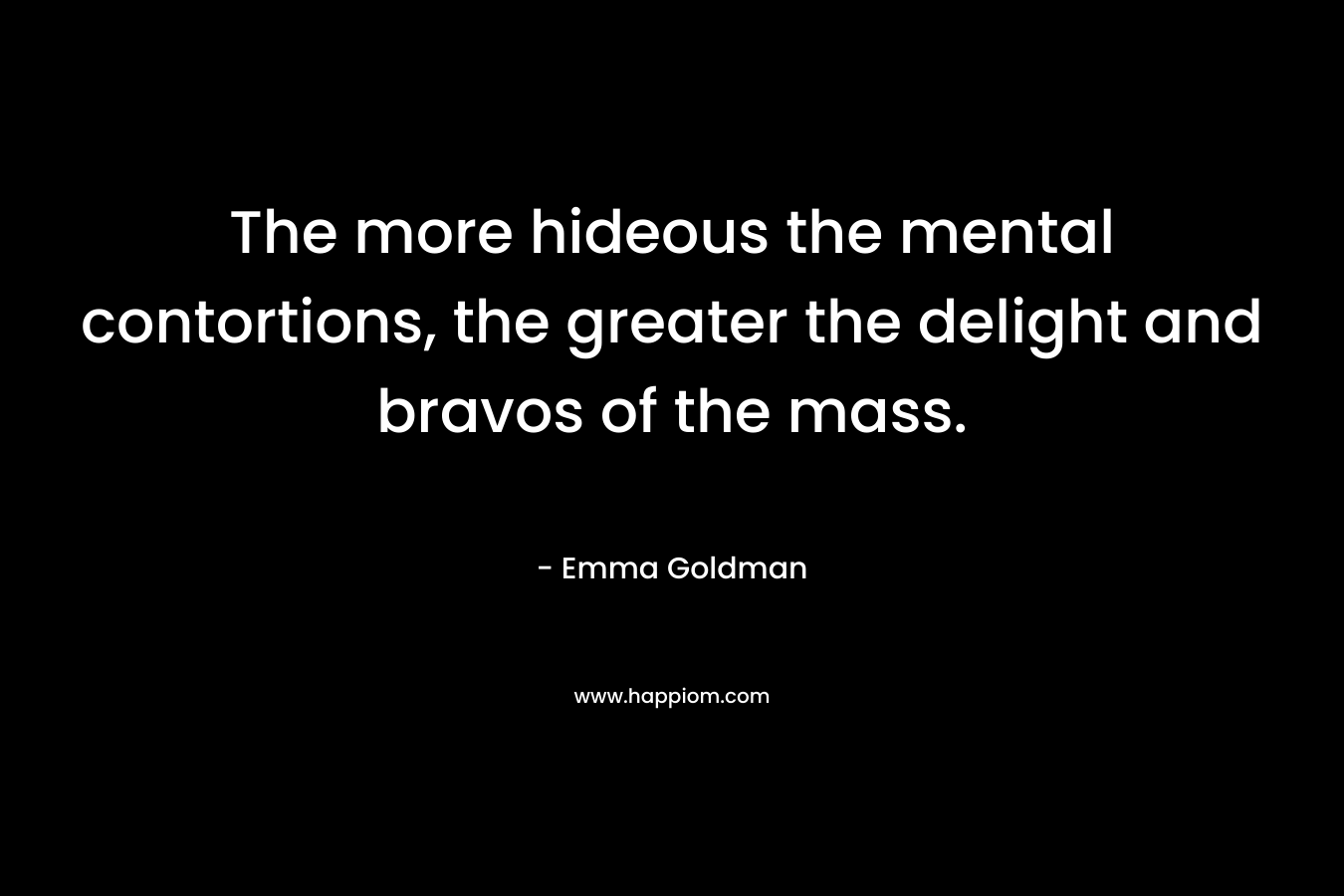 The more hideous the mental contortions, the greater the delight and bravos of the mass. – Emma Goldman