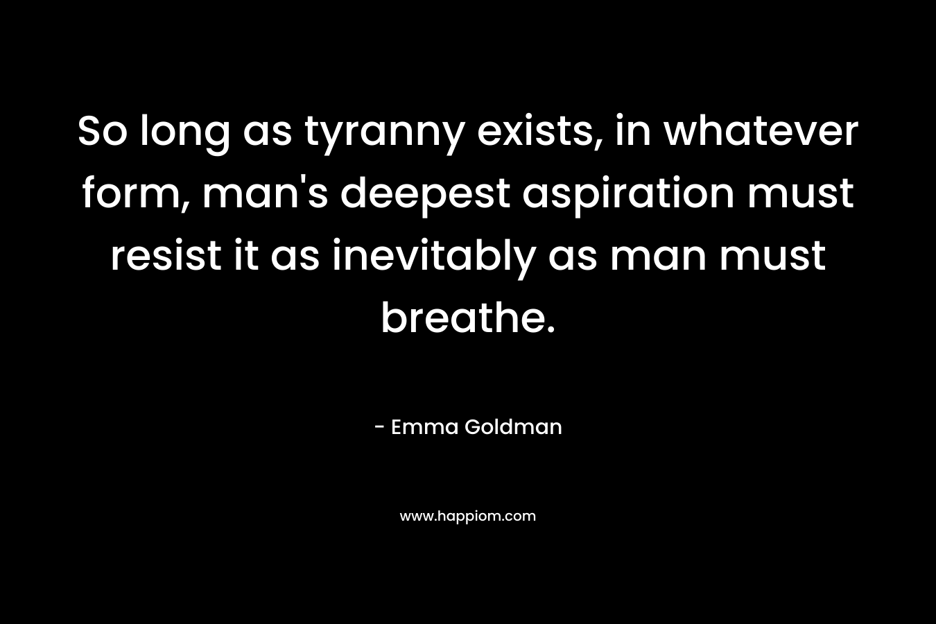 So long as tyranny exists, in whatever form, man’s deepest aspiration must resist it as inevitably as man must breathe. – Emma Goldman
