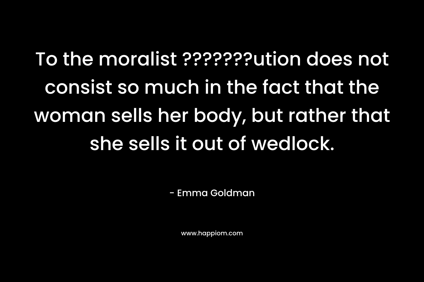 To the moralist ???????ution does not consist so much in the fact that the woman sells her body, but rather that she sells it out of wedlock. – Emma Goldman