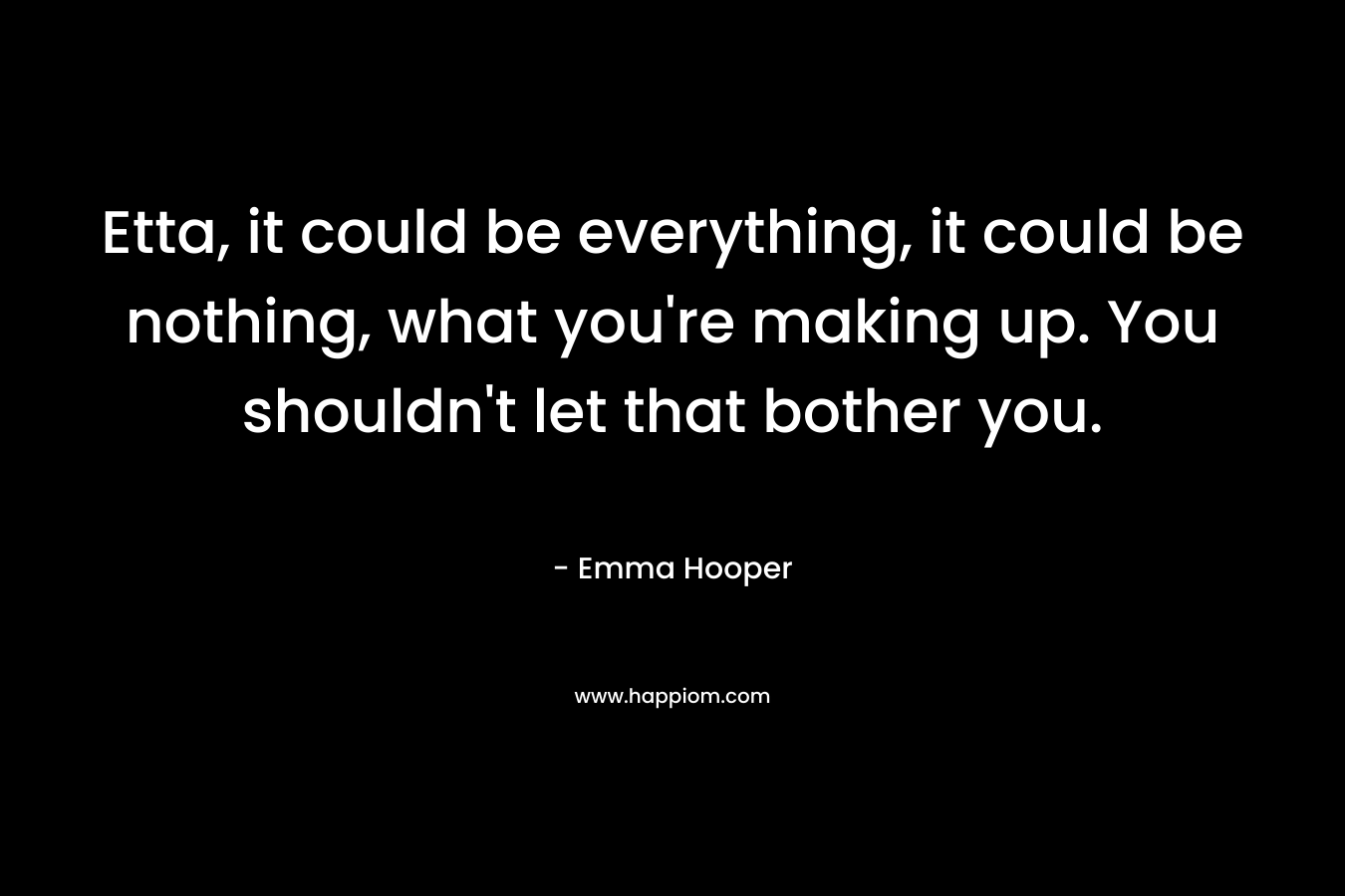 Etta, it could be everything, it could be nothing, what you’re making up. You shouldn’t let that bother you. – Emma Hooper