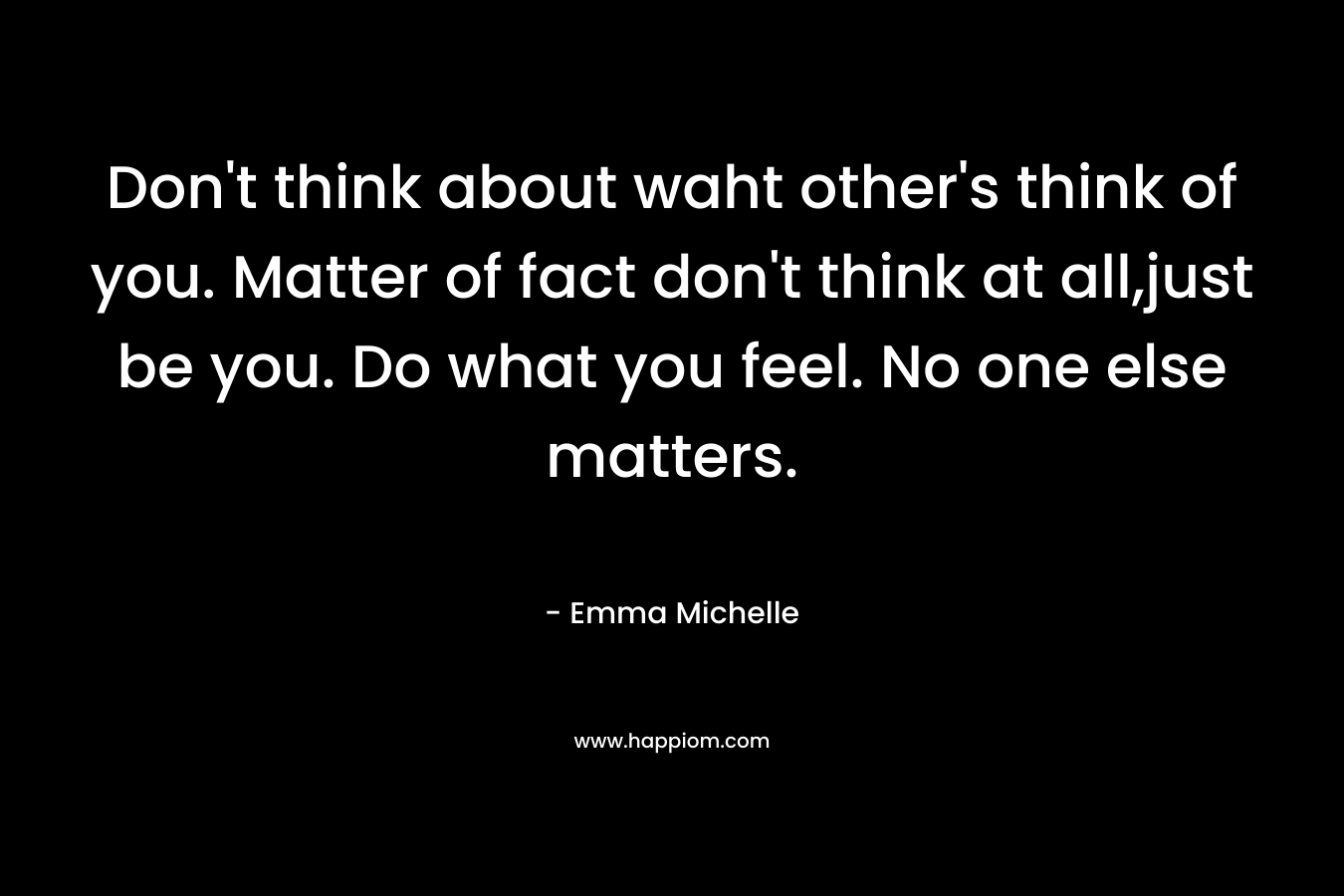 Don’t think about waht other’s think of you. Matter of fact don’t think at all,just be you. Do what you feel. No one else matters. – Emma Michelle
