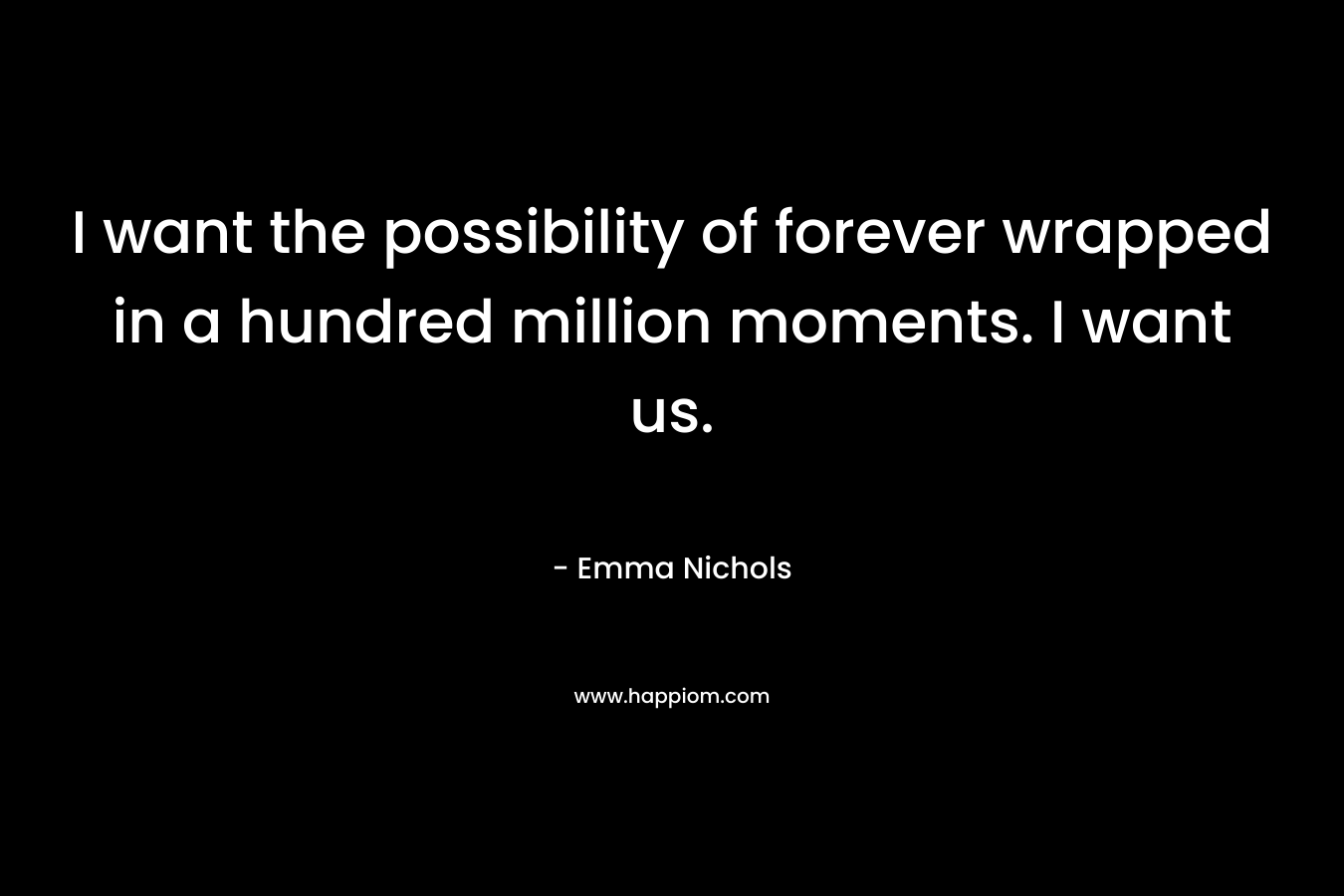 I want the possibility of forever wrapped in a hundred million moments. I want us. – Emma Nichols