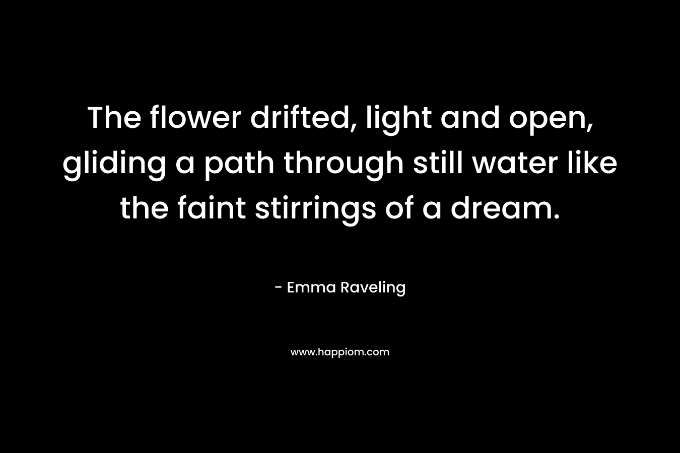 The flower drifted, light and open, gliding a path through still water like the faint stirrings of a dream. – Emma Raveling