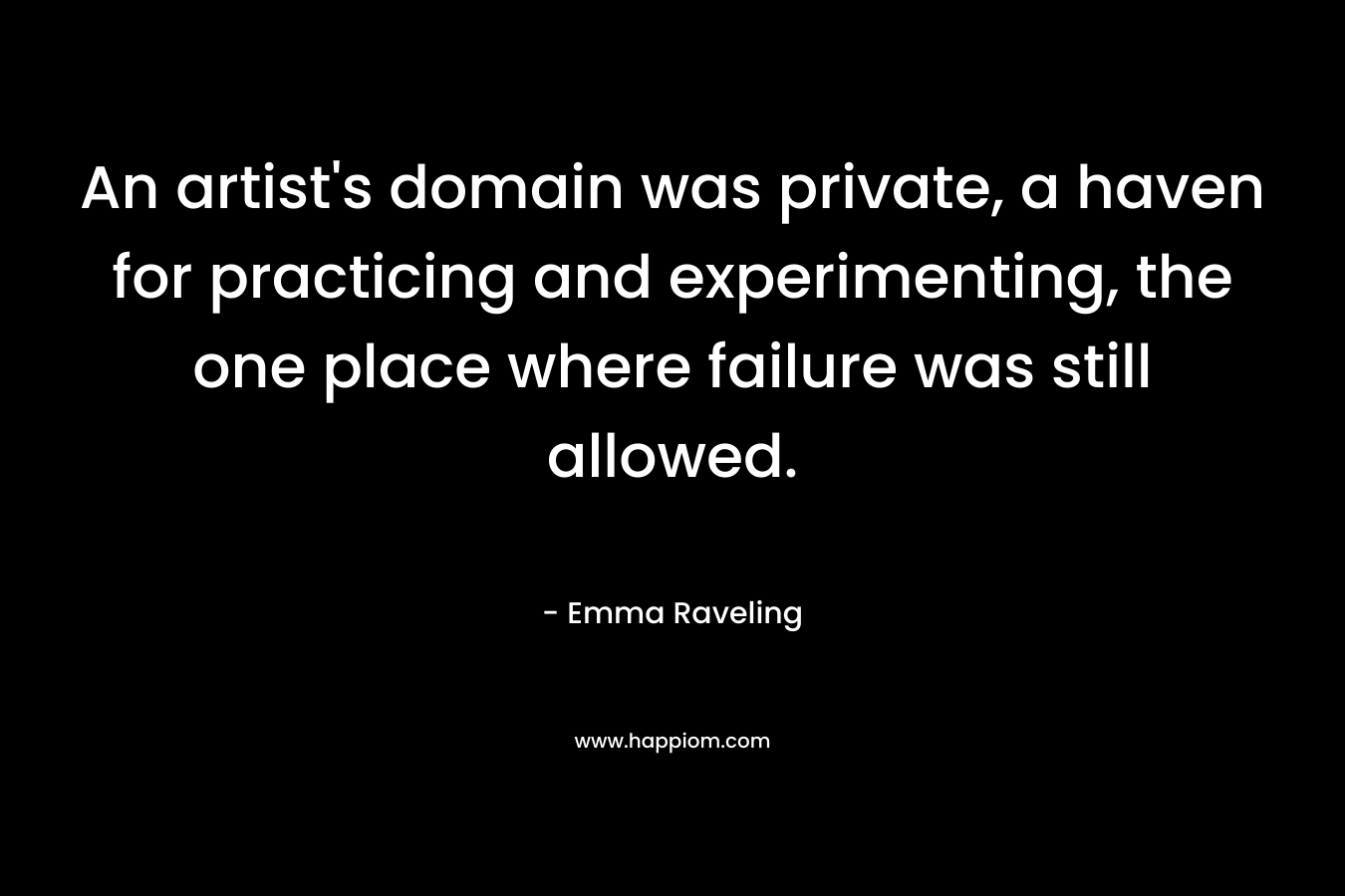 An artist’s domain was private, a haven for practicing and experimenting, the one place where failure was still allowed. – Emma Raveling