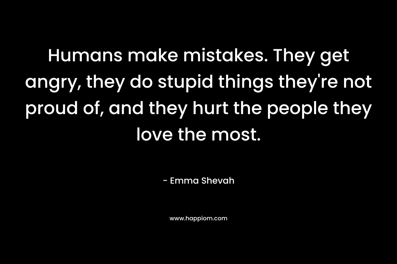 Humans make mistakes. They get angry, they do stupid things they're not proud of, and they hurt the people they love the most.