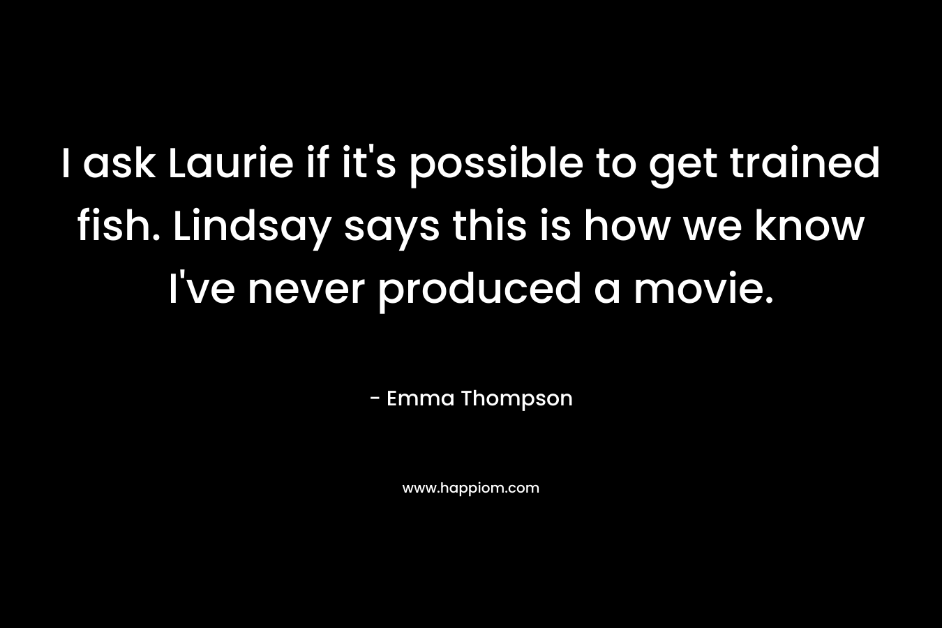 I ask Laurie if it’s possible to get trained fish. Lindsay says this is how we know I’ve never produced a movie. – Emma Thompson