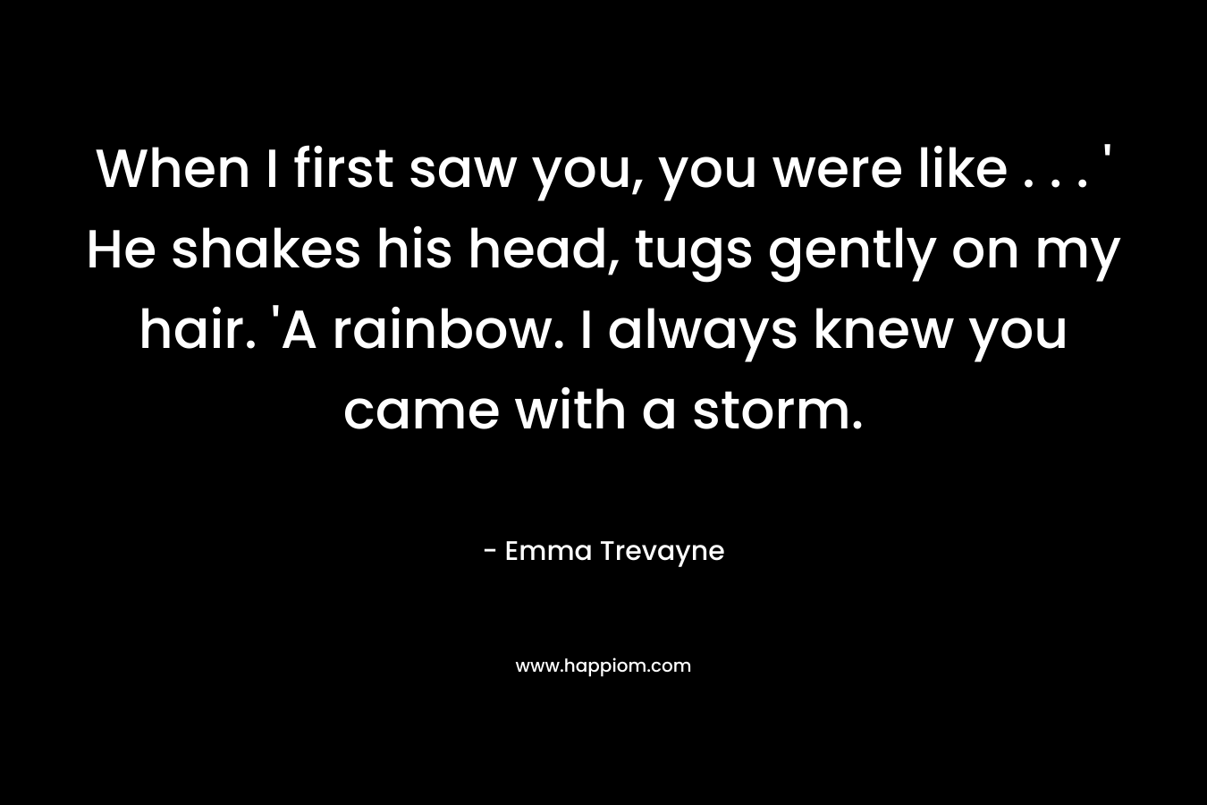 When I first saw you, you were like . . . ‘ He shakes his head, tugs gently on my hair. ‘A rainbow. I always knew you came with a storm. – Emma Trevayne
