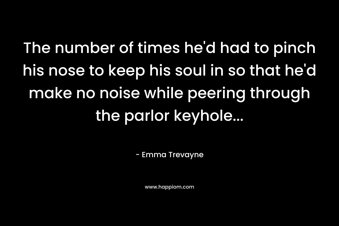 The number of times he’d had to pinch his nose to keep his soul in so that he’d make no noise while peering through the parlor keyhole… – Emma Trevayne