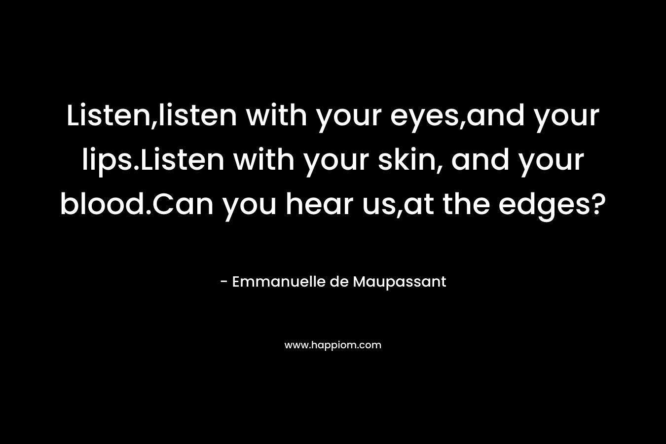 Listen,listen with your eyes,and your lips.Listen with your skin, and your blood.Can you hear us,at the edges? – Emmanuelle de Maupassant