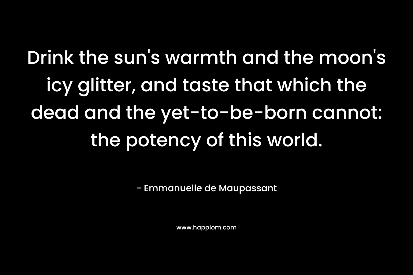 Drink the sun's warmth and the moon's icy glitter, and taste that which the dead and the yet-to-be-born cannot: the potency of this world.