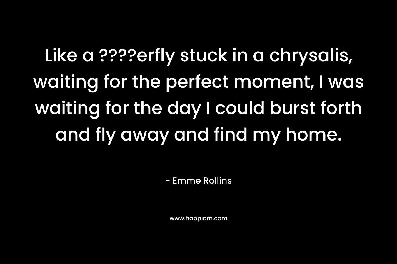 Like a ????erfly stuck in a chrysalis, waiting for the perfect moment, I was waiting for the day I could burst forth and fly away and find my home. – Emme Rollins