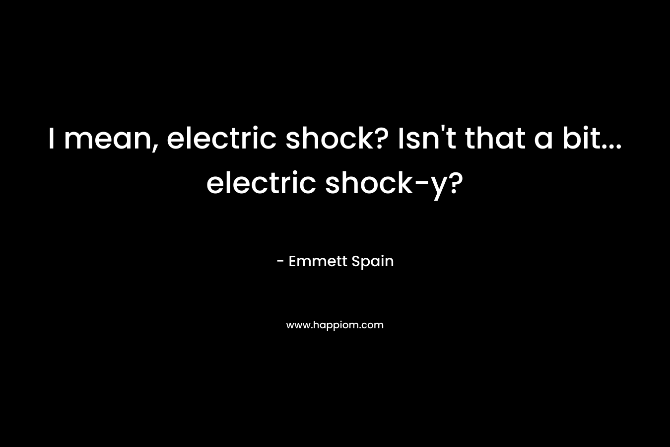 I mean, electric shock? Isn’t that a bit… electric shock-y? – Emmett Spain