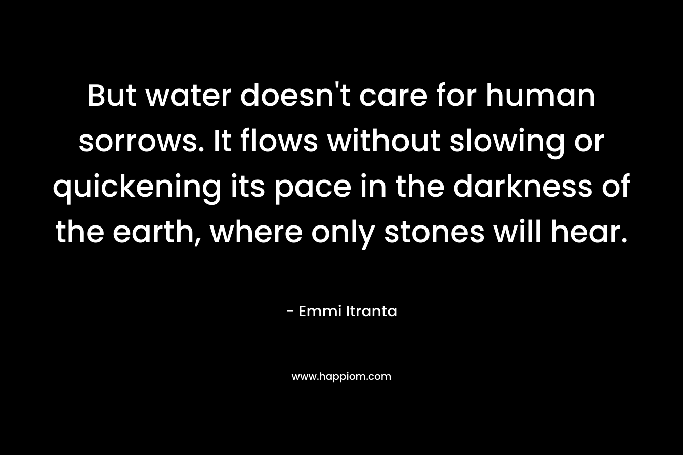 But water doesn’t care for human sorrows. It flows without slowing or quickening its pace in the darkness of the earth, where only stones will hear. – Emmi Itranta