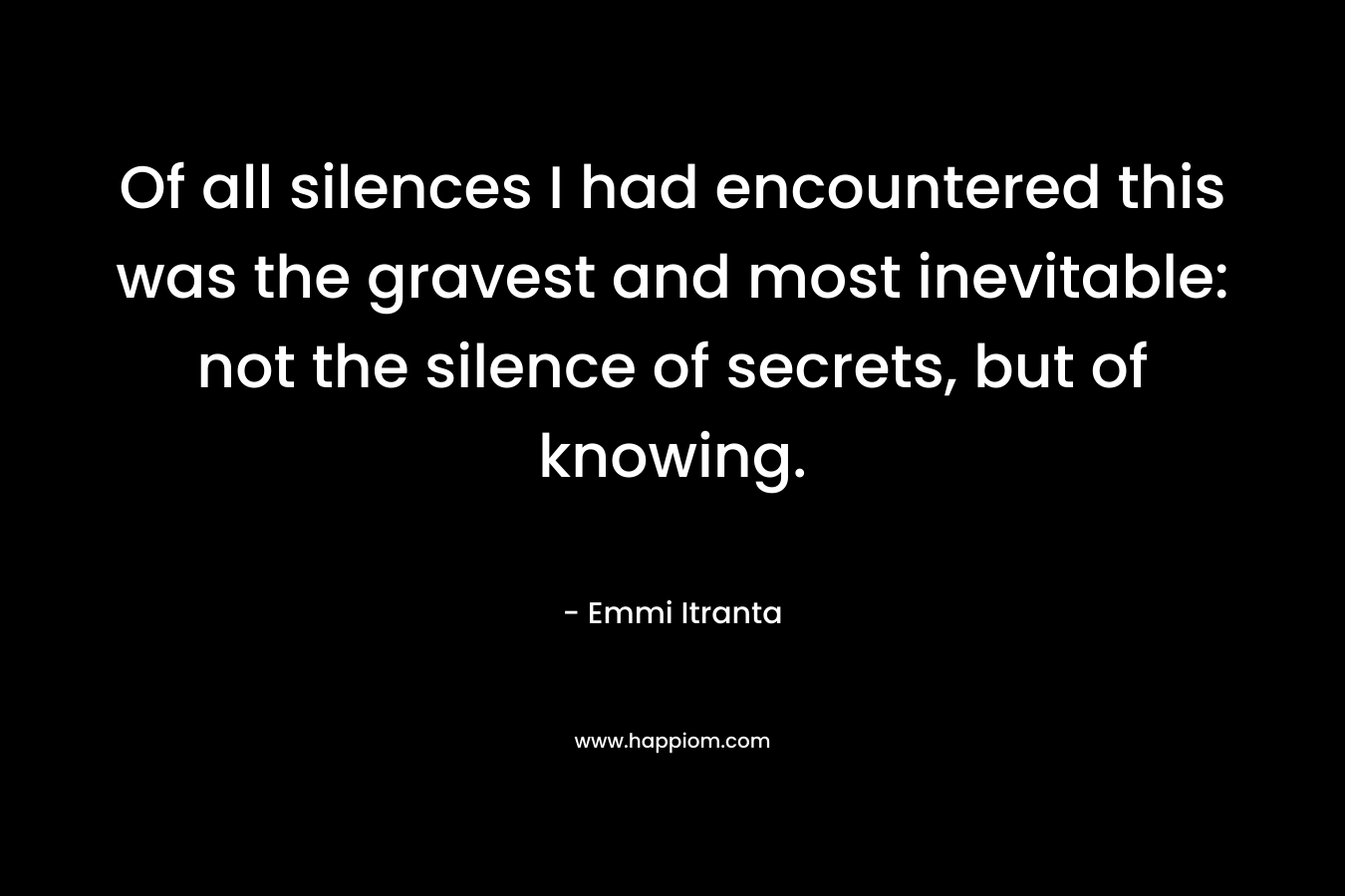 Of all silences I had encountered this was the gravest and most inevitable: not the silence of secrets, but of knowing. – Emmi Itranta
