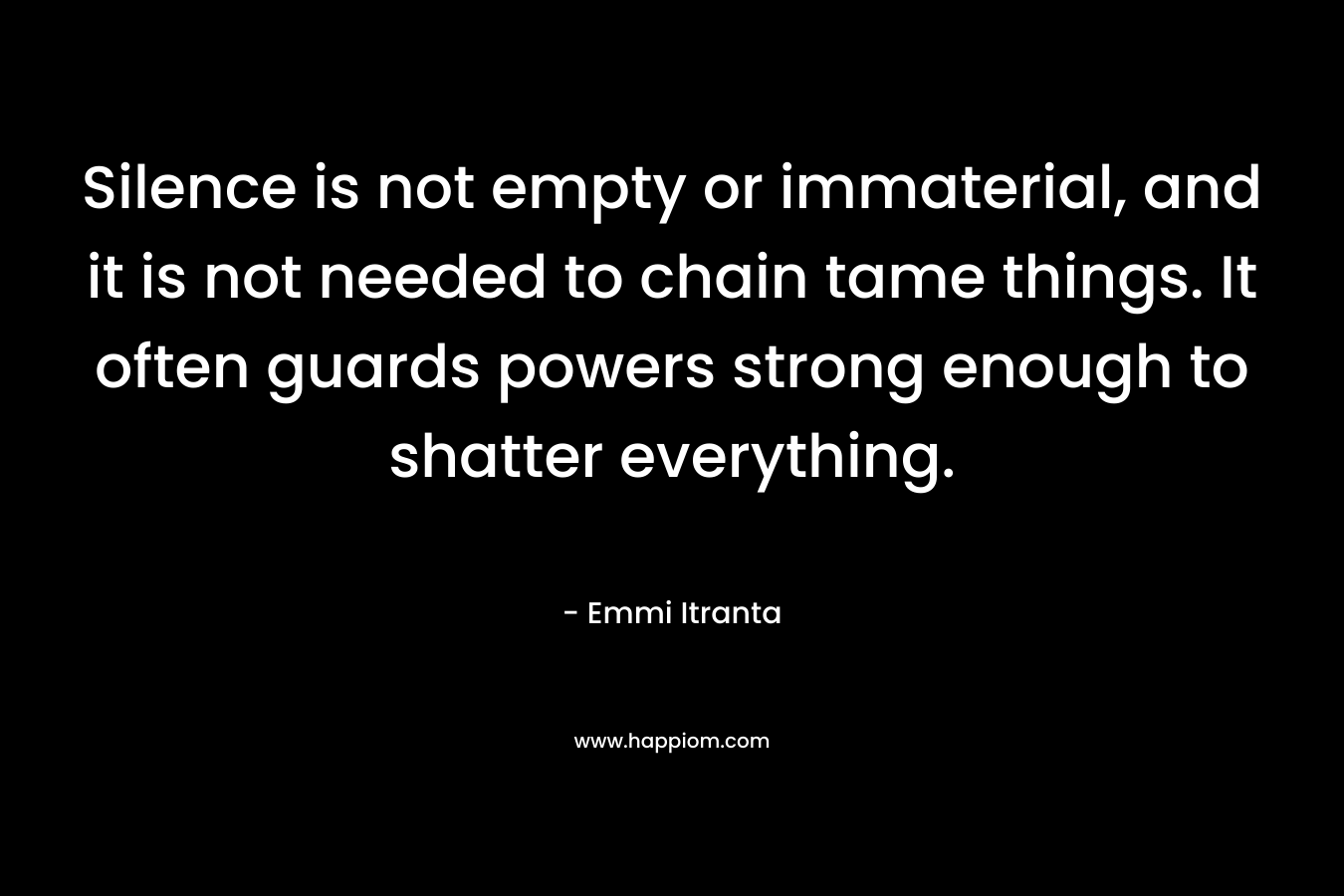 Silence is not empty or immaterial, and it is not needed to chain tame things. It often guards powers strong enough to shatter everything. – Emmi Itranta