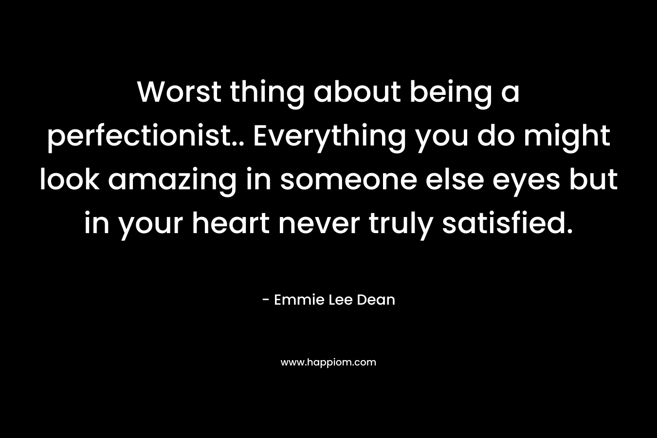 Worst thing about being a perfectionist.. Everything you do might look amazing in someone else eyes but in your heart never truly satisfied. – Emmie Lee Dean