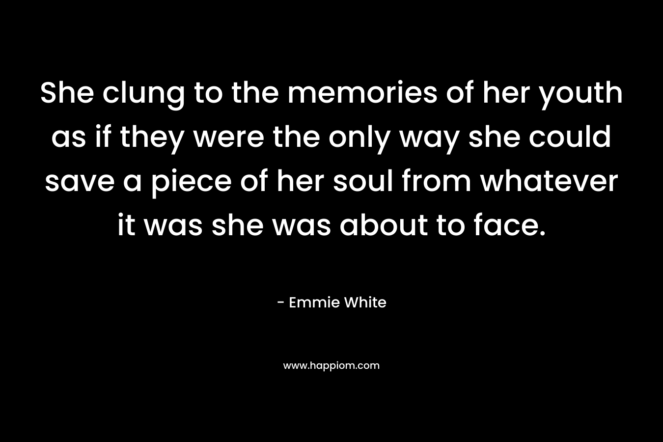 She clung to the memories of her youth as if they were the only way she could save a piece of her soul from whatever it was she was about to face. – Emmie White
