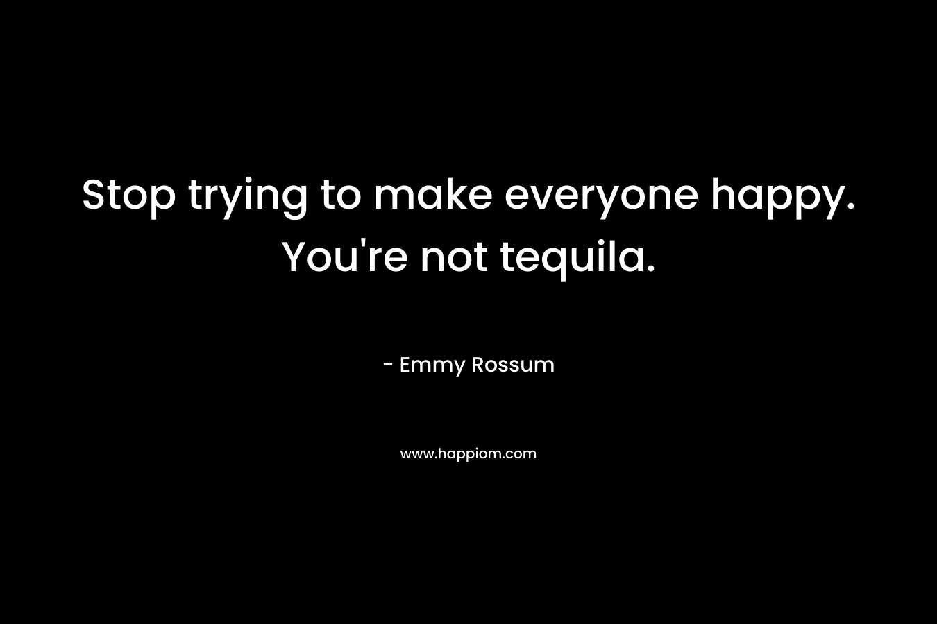 Stop trying to make everyone happy. You’re not tequila. – Emmy Rossum