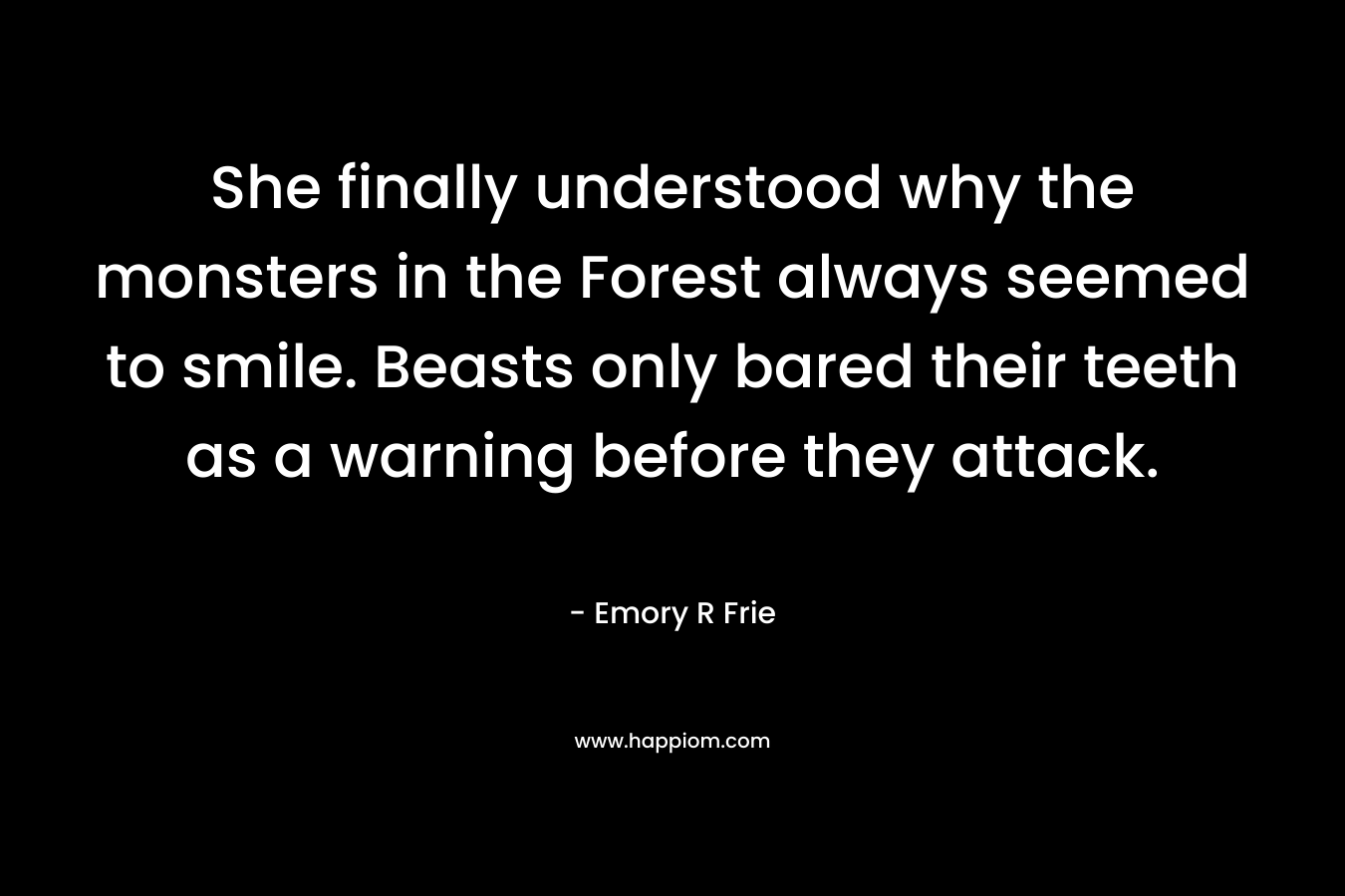 She finally understood why the monsters in the Forest always seemed to smile. Beasts only bared their teeth as a warning before they attack. – Emory R Frie
