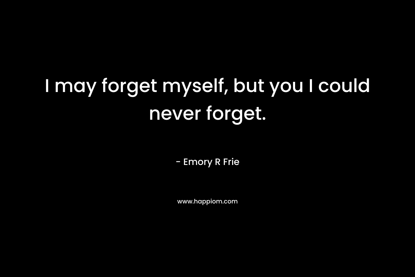 I may forget myself, but you I could never forget.