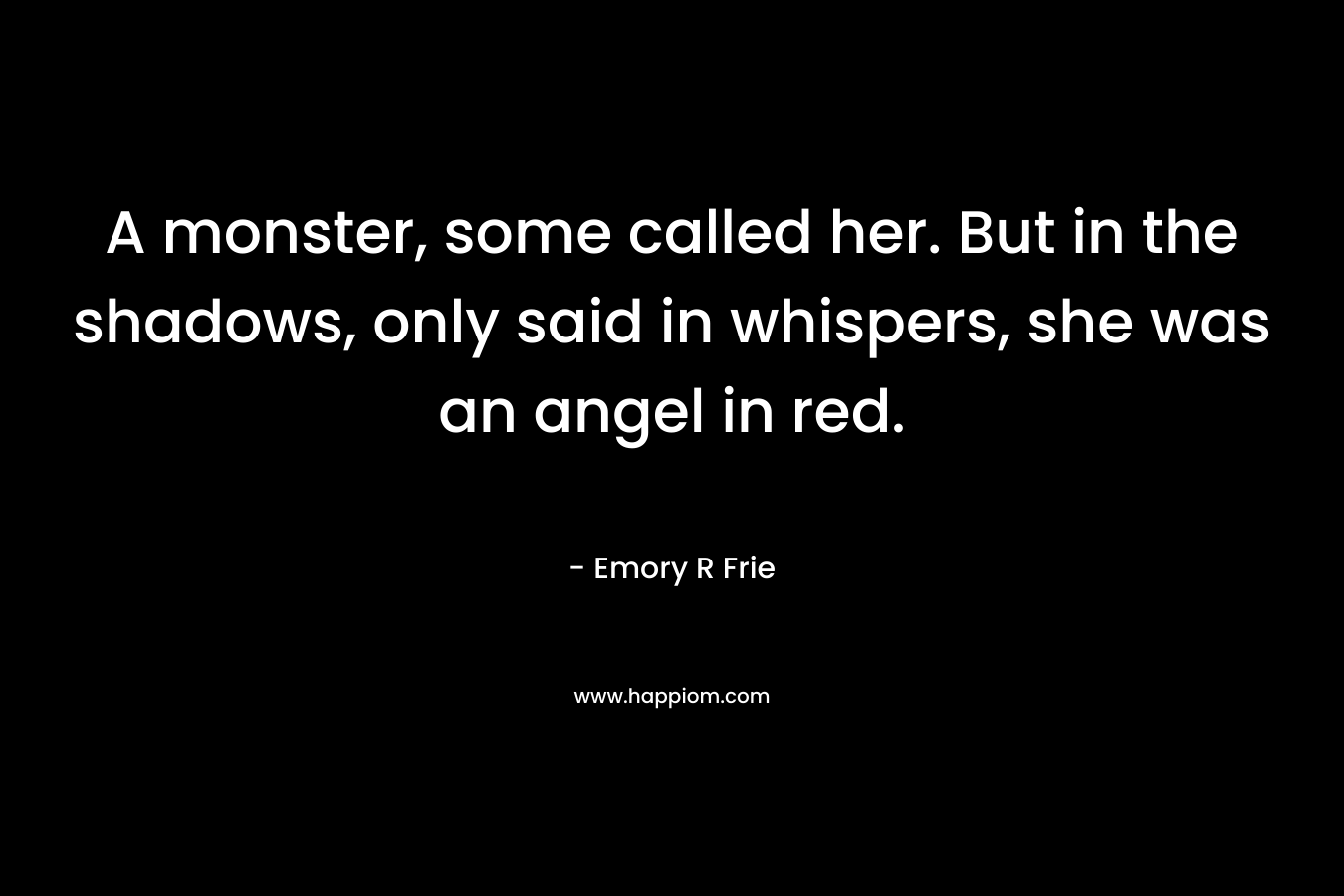 A monster, some called her. But in the shadows, only said in whispers, she was an angel in red. – Emory R Frie