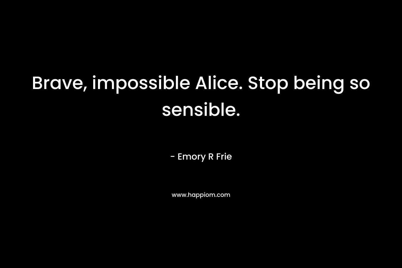 Brave, impossible Alice. Stop being so sensible. – Emory R Frie